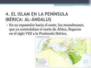 4. EL ISLAM EN LA PENÍNSULA
IBÉRICA: AL-ÁNDALUS
• En su expansión hacia el oeste, los musulmanes,
  que ya controlaban el norte de África, llegaron
  en el siglo VIII a la Península Ibérica.
 