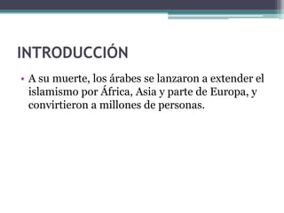 INTRODUCCIÓN
• A su muerte, los árabes se lanzaron a extender el
  islamismo por África, Asia y parte de Europa, y
  convirtieron a millones de personas.
 