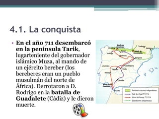 4.1. La conquista
• En el año 711 desembarcó
  en la península Tarik,
  lugarteniente del gobernador
  islámico Muza, al mando de
  un ejército bereber (los
  bereberes eran un pueblo
  musulmán del norte de
  África). Derrotaron a D.
  Rodrigo en la batalla de
  Guadalete (Cádiz) y le dieron
  muerte.
 