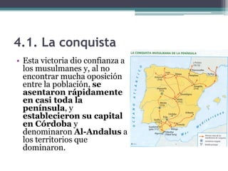 4.1. La conquista
• Esta victoria dio confianza a
  los musulmanes y, al no
  encontrar mucha oposición
  entre la población, se
  asentaron rápidamente
  en casi toda la
  península, y
  establecieron su capital
  en Córdoba y
  denominaron Al-Andalus a
  los territorios que
  dominaron.
 