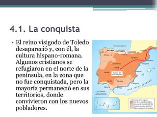 4.1. La conquista
• El reino visigodo de Toledo
  desapareció y, con él, la
  cultura hispano-romana.
  Algunos cristianos se
  refugiaron en el norte de la
  península, en la zona que
  no fue conquistada, pero la
  mayoría permaneció en sus
  territorios, donde
  convivieron con los nuevos
  pobladores.
 