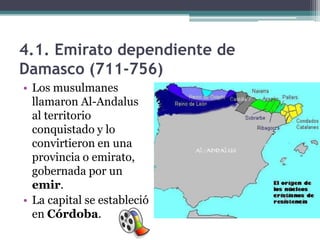 4.1. Emirato dependiente de
Damasco (711-756)
• Los musulmanes
  llamaron Al-Andalus
  al territorio
  conquistado y lo
  convirtieron en una
  provincia o emirato,
  gobernada por un
  emir.
• La capital se estableció
  en Córdoba.
 