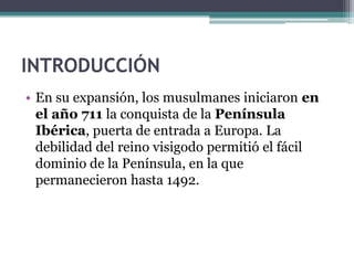 INTRODUCCIÓN
• En su expansión, los musulmanes iniciaron en
  el año 711 la conquista de la Península
  Ibérica, puerta de entrada a Europa. La
  debilidad del reino visigodo permitió el fácil
  dominio de la Península, en la que
  permanecieron hasta 1492.
 