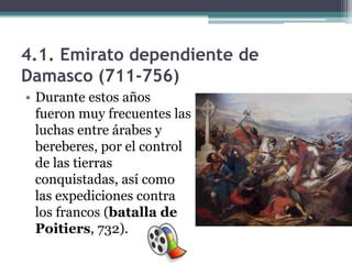 4.1. Emirato dependiente de
Damasco (711-756)
• Durante estos años
  fueron muy frecuentes las
  luchas entre árabes y
  bereberes, por el control
  de las tierras
  conquistadas, así como
  las expediciones contra
  los francos (batalla de
  Poitiers, 732).
 