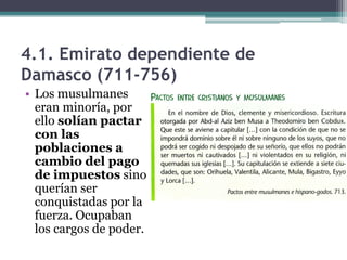 4.1. Emirato dependiente de
Damasco (711-756)
• Los musulmanes
  eran minoría, por
  ello solían pactar
  con las
  poblaciones a
  cambio del pago
  de impuestos sino
  querían ser
  conquistadas por la
  fuerza. Ocupaban
  los cargos de poder.
 