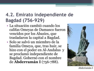 4.2. Emirato independiente de
Bagdad (756-929)
• La situación cambió cuando los
  califas Omeyas de Damasco fueron
  vencidos por los Abasíes, que
  trasladaron la capital a Bagdad.
• Solo se salvó un miembro de la
  familia Omeya, que, tras huir, se
  hizo con el poder en Al-Andalus y
  se proclamó independiente de
  Bagdad. Gobernó con el nombre
  de Abderramán I (756-788).
                                      Abderramán I
 