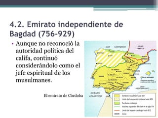 4.2. Emirato independiente de
Bagdad (756-929)
• Aunque no reconoció la
  autoridad política del
  califa, continuó
  considerándolo como el
  jefe espiritual de los
  musulmanes.

           El emirato de Córdoba
 