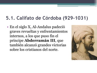 5.1. Califato de Córdoba (929-1031)
• En el siglo X, Al-Andalus padeció
  graves revueltas y enfrentamientos
  internos, a los que puso fin el
  príncipe Abderramán III, que
  también alcanzó grandes victorias
  sobre los cristianos del norte.
 