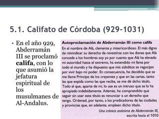 5.1. Califato de Córdoba (929-1031)
• En el año 929,
  Abderramán
  III se proclamó
  califa, con lo
  que asumió la
  jefatura
  espiritual de
  los
  musulmanes de
  Al-Andalus.
 