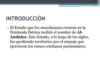 INTRODUCCIÓN
• El Estado que los musulmanes crearon en la
  Península Ibérica recibió el nombre de Al-
  Andalus. Este Estado, a lo largo de los siglos,
  fue perdiendo territorios por el empuje que
  ejercieron los reinos cristianos peninsulares.
 