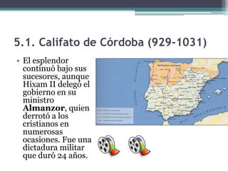 5.1. Califato de Córdoba (929-1031)
• El esplendor
  continuó bajo sus
  sucesores, aunque
  Hixam II delegó el
  gobierno en su
  ministro
  Almanzor, quien
  derrotó a los
  cristianos en
  numerosas
  ocasiones. Fue una
  dictadura militar
  que duró 24 años.
 