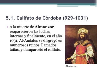 5.1. Califato de Córdoba (929-1031)
• A la muerte de Almanzor
  reaparecieron las luchas
  internas y finalmente, en el año
  1031, Al-Andalus se disgregó en
  numerosos reinos, llamados
  taifas, y desapareció el califato.



                                       Almanzor
 