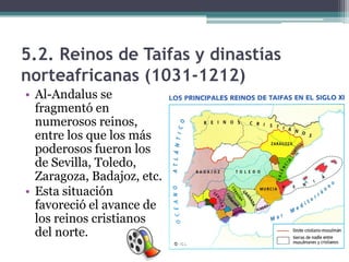 5.2. Reinos de Taifas y dinastías
norteafricanas (1031-1212)
• Al-Andalus se
  fragmentó en
  numerosos reinos,
  entre los que los más
  poderosos fueron los
  de Sevilla, Toledo,
  Zaragoza, Badajoz, etc.
• Esta situación
  favoreció el avance de
  los reinos cristianos
  del norte.
 