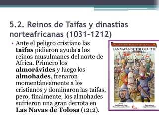 5.2. Reinos de Taifas y dinastías
norteafricanas (1031-1212)
• Ante el peligro cristiano las
  taifas pidieron ayuda a los
  reinos musulmanes del norte de
  África. Primero los
  almorávides y luego los
  almohades, frenaron
  momentáneamente a los
  cristianos y dominaron las taifas,
  pero, finalmente, los almohades
  sufrieron una gran derrota en
  Las Navas de Tolosa (1212).
 