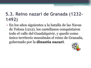 5.3. Reino nazarí de Granada (1232-
1492)
• En los años siguientes a la batalla de las Navas
  de Tolosa (1212), los castellanos conquistaron
  todo el valle del Guadalquivir, y quedó como
  único territorio musulmán el reino de Granada,
  gobernado por la dinastía nazarí.
 