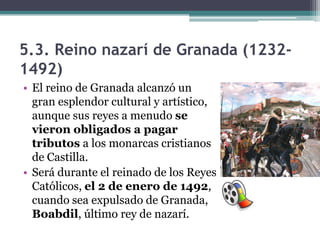 5.3. Reino nazarí de Granada (1232-
1492)
• El reino de Granada alcanzó un
  gran esplendor cultural y artístico,
  aunque sus reyes a menudo se
  vieron obligados a pagar
  tributos a los monarcas cristianos
  de Castilla.
• Será durante el reinado de los Reyes
  Católicos, el 2 de enero de 1492,
  cuando sea expulsado de Granada,
  Boabdil, último rey de nazarí.
 