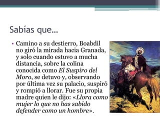Sabías que…
• Camino a su destierro, Boabdil
  no giró la mirada hacia Granada,
  y solo cuando estuvo a mucha
  distancia, sobre la colina
  conocida como El Suspiro del
  Moro, se detuvo y, observando
  por última vez su palacio, suspiró
  y rompió a llorar. Fue su propia
  madre quien le dijo: «Llora como
  mujer lo que no has sabido
  defender como un hombre».
 