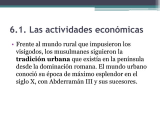 6.1. Las actividades económicas
• Frente al mundo rural que impusieron los
  visigodos, los musulmanes siguieron la
  tradición urbana que existía en la península
  desde la dominación romana. El mundo urbano
  conoció su época de máximo esplendor en el
  siglo X, con Abderramán III y sus sucesores.
 