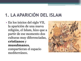 1. LA APARICIÓN DEL ISLAM
• En los inicios del siglo VII,
  la aparición de una nueva
  religión, el Islam, hizo que a
  partir de ese momento dos
  culturas muy diferenciadas,
  cristianos y
  musulmanes,
  compartieran el espacio
  mediterráneo.
 