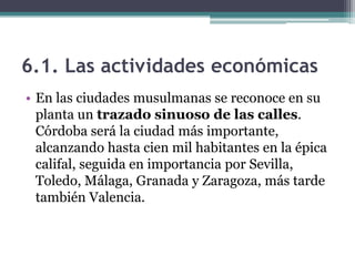 6.1. Las actividades económicas
• En las ciudades musulmanas se reconoce en su
  planta un trazado sinuoso de las calles.
  Córdoba será la ciudad más importante,
  alcanzando hasta cien mil habitantes en la épica
  califal, seguida en importancia por Sevilla,
  Toledo, Málaga, Granada y Zaragoza, más tarde
  también Valencia.
 