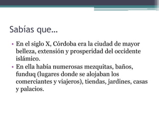 Sabías que…
• En el siglo X, Córdoba era la ciudad de mayor
  belleza, extensión y prosperidad del occidente
  islámico.
• En ella había numerosas mezquitas, baños,
  funduq (lugares donde se alojaban los
  comerciantes y viajeros), tiendas, jardines, casas
  y palacios.
 