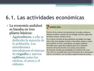 6.1. Las actividades económicas
• La economía andalusí
  se basaba en tres
  pilares básicos:
 ▫ Agricultura: a ella se
   dedicaba la mayoría de
   la población. Los
   musulmanes
   introdujeron el sistema
   de regadío y nuevos
   cultivos como los
   cítricos, el arroz y el
   cáñamo.
 
