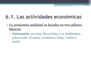 6.1. Las actividades económicas
• La economía andalusí se basaba en tres pilares
  básicos:
 ▫ Artesanía: era muy floreciente y se dedicaban,
   sobre todo, al cuero, cerámica, forja, vidrio o
   textil.
 