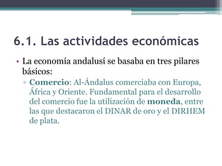 6.1. Las actividades económicas
• La economía andalusí se basaba en tres pilares
  básicos:
 ▫ Comercio: Al-Ándalus comerciaba con Europa,
   África y Oriente. Fundamental para el desarrollo
   del comercio fue la utilización de moneda, entre
   las que destacaron el DINAR de oro y el DIRHEM
   de plata.
 