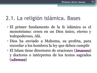 Profesor: Javier Anzano
2.1. La religión islámica. Bases
• El primer fundamento de la fe islámica es el
monoteísmo: creen en un Dios único, eterno y
todopoderoso, Alá.
• Dios ha enviado a Mahoma, su profeta, para
recordar a los hombres la ley que deben cumplir
• El Islam tiene directores de oraciones (imanes)
y doctores o intérpretes de los textos sagrados
(ulemas)
10
 