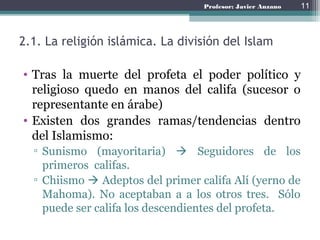 Profesor: Javier Anzano
2.1. La religión islámica. La división del Islam
• Tras la muerte del profeta el poder político y
religioso quedo en manos del califa (sucesor o
representante en árabe)
• Existen dos grandes ramas/tendencias dentro
del Islamismo:
▫ Sunismo (mayoritaria)  Seguidores de los
primeros califas.
▫ Chiismo  Adeptos del primer califa Alí (yerno de
Mahoma). No aceptaban a a los otros tres. Sólo
puede ser califa los descendientes del profeta.
11
 
