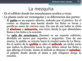 Profesor: Javier Anzano
La mezquita
• Es el edificio donde los musulmanes acuden a rezar.
• La planta suele ser rectangular y se diferencian dos partes:
▫ El patio es un espacio abierto, rodeado por el pórtico. En el
centro se dispone una fuente donde los fieles se lavan y
purifican antes de entrara orar. En uno de sus lados se sitúa
el alminar o minarete, una torre desde la que almuédano
llama a los fieles a la oración.
▫ La sala de oraciones (haram) es un espacio cubierto,
dividido en naves por soportes y arquerías. Uno de sus
muros, la quibla, se orienta hacia la ciudad santa de La Meca.
En el centro de la quibla se abre el mihrab, un nicho vacío
que indica la dirección hacia la que deben mirar los fieles y
que alberga el Corán. Junto al mihrab se dispone el mimbar,
el púlpito desde donde el imán o jefe religioso dirige la
oración.
15
 