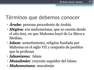 Profesor: Javier Anzano
Términos que debemos conocer
• Árabe: persona procedente de Arabia
• Hégira: era mahometana, que se cuenta desde
el año 622, en que Mahoma huyó de La Meca a
Medina.
• Islam: sometimiento, religión fundada por
Mahoma en el siglo VII y conjunto de pueblos
que la profesan
• Islamismo: Islam
• Musulmán: creyente seguidor del Islam.
• Mahometano: musulmán
18
 