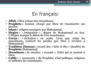 Profesor: Javier Anzano
En français:
• Allah : Dieu unique des musulmans.
• Prophète : homme chargé par Dieu de transmettre ses
paroles.
• Islam : religion enseignée par Muhammad.
• Hégire : « émigration » ; départ de Muhammad en 622.
L’Hégire marque le début de l’ère musulmane.
• Coran : « récitation » en arabe. Livre qui, selon les
musulmans, contient les paroles que Dieu a révélées à
Muhammad.
• Tradition (Sunna) : recueil des « faits et dits » (hadîth) du
Prophète Muhammad.
• Musulman : de muslim, « croyant ». Celui qui se soumet à
Dieu.
• Calife : « successeur » du Prophète. Chef politique, religieux
et militaire des musulmans.
19
 