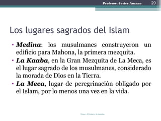 Profesor: Javier Anzano
Los lugares sagrados del Islam
• Medina: los musulmanes construyeron un
edificio para Mahona, la primera mezquita.
• La Kaaba, en la Gran Mezquita de La Meca, es
el lugar sagrado de los musulmanes,
considerado la morada de Dios en la Tierra.
• La Meca, lugar de peregrinación obligado por
el Islam, por lo menos una vez en la vida.
Tema 1: El Islam y Al-Andalus
20
 