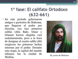 1ª fase: El califato Ortodoxo
(632-661)
• En este período gobernaron
amigos o parientes de Mahoma,
que llegaron al poder por
elección. Los tres primeros
califas (Abu Bakr, Omar y
Otman) fueron elegidos casi
unánimemente, pero a la hora
de designar al cuarto califa (Ali)
surgieron las primeras luchas
internas por el poder. Durante
esta etapa, la capital del mundo
islámico fue la ciudad de
Medina.
24
Alí, yerno de Mahoma
 
