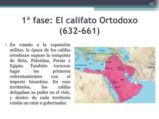 1ª fase: El califato Ortodoxo
(632-661)
• En cuanto a la expansión
militar, la época de los califas
ortodoxos supuso la conquista
de Siria, Palestina, Persia y
Egipto. También tuvieron
lugar los primeros
enfrentamientos con el
imperio bizantino. En esos
territorios, los califas
delegaban su poder en el visir,
y dentro de cada territorio
existía un emir o gobernador.
25
 