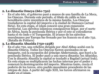 2ª Fase: La dinastía Omeya
(661-750)
• En el año 661, el gobierno
pasó a manos de una
familia de La Meca, los
Omeyas. Durante este
período, el título de califa
se hizo hereditario entre
miembros de la misma
familia. Los Omeyas
trasladaron la capital del
imperio a la ciudad de
Damasco (actual Siria).
26
 