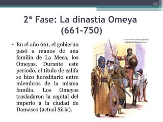 • En esta etapa, el islam conoció
una gran expansión territorial.
• Los ejércitos islámicos
consiguieron llegar, por el norte
de África, hasta la península
Ibérica y por el este se extendieron
hasta el río Indo y el Turquestán.
• El avance de los ejércitos
musulmanes por Europa fue
frenado por los francos en el año
732. (Batalla de Poitiers)
27
2ª Fase: La dinastía Omeya
(661-750)
 