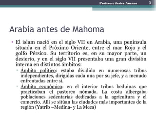 Profesor: Javier Anzano
Arabia antes de Mahoma
• El islam nació en el siglo VII en Arabia, una península
situada en el Próximo Oriente, entre el mar Rojo y el
golfo Pérsico. Su territorio es, en su mayor parte, un
desierto, y en el siglo VII presentaba una gran división
interna en distintos ámbitos:
▫ Ámbito político: estaba dividido en numerosas tribus
independientes, dirigidas cada una por su jefe, y a menudo
enfrentadas entre sí.
▫ Ámbito económico: en el interior tribus beduinas que
practicaban el pastoreo nómada. La costa albergaba
poblaciones sedentarias dedicadas a la agricultura y el
comercio. Allí se sitúan las ciudades más importantes de la
región (Yatrib –Medina- y La Meca)
3
 