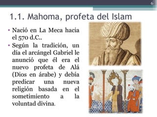 1.1. Mahoma, profeta del Islam
• Nació en La Meca hacia
el 570 d.C..
• Según la tradición, un
día el arcángel Gabriel le
anunció que él era el
nuevo profeta de Alá
(Dios en árabe) y debía
predicar una nueva
religión basada en el
sometimiento a la
voluntad divina.
6
 