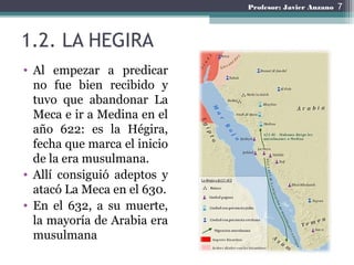 1.2. LA HEGIRA
• Al empezar a predicar
no fue bien recibido y
tuvo que abandonar La
Meca e ir a Medina en el
año 622: es la Hégira,
fecha que marca el inicio
de la era musulmana.
• Allí consiguió adeptos y
atacó La Meca en el 630.
• En el 632, a su muerte,
la mayoría de Arabia era
musulmana
7Profesor: Javier Anzano
 