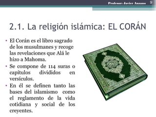 2.1. La religión islámica: EL CORÁN
• El Corán es el libro sagrado
de los musulmanes y recoge
las revelaciones que Alá le
hizo a Mahoma.
• Se compone de 114 suras o
capítulos divididos en
versículos.
• En él se definen tanto las
bases del islamismo como
el reglamento de la vida
cotidiana y social de los
creyentes.
9Profesor: Javier Anzano
 