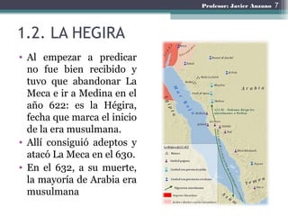 1.2. LA HEGIRA
• Al empezar a predicar
no fue bien recibido y
tuvo que abandonar La
Meca e ir a Medina en el
año 622: es l...