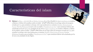 Caracteristicas del islam
 Mahoma(La Meca, c. 26 de abril de 570-Medina, 8 de junio de 632) fue el fundEn la religión musulmana, se considera
a Mahoma «el último de los profetas» (jātim al-anbiyā' ‫األنبياء‬ ‫خاتم‬), el último de una larga cadena de mensajeros
enviados por Dios para actualizar su mensaje, entre cuyos predecesores se contarían Abraham, Moisés y Jesús de
Nazaret. A su vez, el Bahaísmo lo venera como un profeta o "Manifestación de Dios", cuyas enseñanzas habrían sido
actualizadas por las de Bahá'u'lláh, fundador de esta reEn la religión musulmana, se considera a Mahoma «el último
de los profetas» (jātim al-anbiyā' ‫األنبياء‬ ‫خاتم‬), el último de una larga cadena de mensajeros enviados por Dios para
actualizar su mensaje, entre cuyos predecesores se contarían Abraham, Moisés y Jesús de Nazaret. A su vez,
el Bahaísmo lo venera como un profeta o "Manifestación de Dios", cuyas enseñanzas habrían sido actualizadas por las
de Bahá'u'lláh, fundador de esta religión.
 