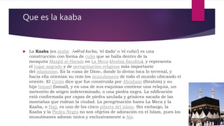 Que es la kaaba
 La Kaaba (en árabe ‫الكعبة‬, al-ka'ba, ‘el dado’ o ‘el cubo’) es una
construcción con forma de cubo que se halla dentro de la
mezquita Masjid al-Haram en La Meca (Arabia Saudita), y representa
el lugar sagrado y de peregrinación religiosa más importante
del islamismo. Es la «casa de Dios», donde lo divino toca lo terrenal, y
hacia ella orientan su rezo los musulmanes de todo el mundo ubicando el
oriente. El Corán dice que fue construida por Abraham (Ibrahim) y su
hijo Ismael (Ismail), y en una de sus esquinas contiene una reliquia, un
meteorito de origen indeterminado, o una piedra negra. La edificación
está conformada por capas de piedra azulada y grisácea sacada de las
montañas que rodean la ciudad. La peregrinación hasta La Meca y la
Kaaba, o Hajj, es uno de los cinco pilares del islam. Sin embargo, la
Kaaba y la Piedra Negra no son objetos de adoración en el Islam, pues los
musulmanes adoran única y exclusivamente a Alá.
 