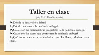Taller en clase
(pág. 20, 21 libro Secuencias)
¿Dónde se desarrolló el Islam?
¿Dónde esta situada la península arábiga?
¿Cuáles son las características geográficas de la península arábiga?
¿Cuáles son los países que conforman la península arábiga?
¿Qué importancia tuvieron ciudades como La Meca y Medina para el
islam?
 