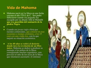 Vida de Mahoma
 Mahoma nació en La Meca en una fecha
cercana al año 570 d. de C. Sus padre
fallecieron cuando era pequeño fue
recogido por su abuelo Abd al-Muttalib
que era guardián del santuario de la
piedra Negra.

 Cuando era joven viajó a Siria por
razones comerciales, que conoció en esas
ocasiones a monjes cristianos, a los 25
casó con una viuda rica, con lo que
mejoró su situación económica.
 A los 40 años se retiró al desierto
donde tuvo la revelación de un Dios
único. Mahoma se dedicó a predicar su
mensaje a los pobres de la Meca
consiguiendo muchos seguidores, esto
provocó el odio de los ricos de la Meca
que intentaron asesinarlo. (Continúa)
 