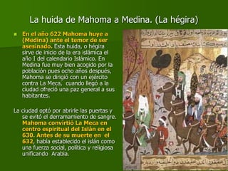 La huida de Mahoma a Medina. (La hégira)
 En el año 622 Mahoma huye a
(Medina) ante el temor de ser
asesinado. Esta huida, o hégira
sirve de inicio de la era islámica el
año I del calendario Islámico. En
Medina fue muy bien acogido por la
población pues ocho años después,
Mahoma se dirigió con un ejército
contra La Meca, cuando llegó a la
ciudad ofreció una paz general a sus
habitantes.
La ciudad optó por abrirle las puertas y
se evitó el derramamiento de sangre.
Mahoma convirtió La Meca en
centro espiritual del Islán en el
630. Antes de su muerte en el
632, había establecido el islán como
una fuerza social, política y religiosa
unificando Arabia.
 