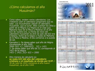 ¿Cómo calculamos el año
Musulmán?
 Como sabes, existen varios calendarios. Los
cristianos usan el calendario gregoriano que es
solar. Los musulmanes utilizan el calendario
musulmán, que es lunar. Ellos cuentan los años a
partir de la Hégira (La Hégira es el viaje que
Mahoma hace de la Meca a Medina) en el año
622 de nuestra era. La fecha de inicio del
calendario musulmán es el16 de julio del 622 era
Cristiana, fecha de la hégira o huida de Mahoma
de la Meca a Medina. El día comienza a la puesta
de sol.
 Ejemplos:1- Se desea saber qué año de Hégira
corresponde al año 2000.
2000- 622 +[ ( 2000-622) ¸ 32] = 1421
2- Se desea saber qué año de J.C corresponde al
1421 de la Hégira.
1421- [ 1422¸33]+ 622 = 2000
 Otra manera de calcularlo es:
se resta 622 del año del calendario
cristiano y el resultado se divide por 0,97. l
30 de Julio de 2022 comienza el año nuevo
musulman, es el año 1444
 