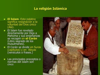 La religión Islámica
 El Islam. Esta palabra
significa resignación a la
voluntad del Dios único
(Alá).
 El Islam fue revelado
directamente por Dios a
Mahoma y sus enseñanzas
se recogen en el Corán
(Libro sagrado de los
musulmanes).
 El Corán se divide en Suras
(capítulos) y en Aleyas
(versículos o frases.)
 Las principales preceptos o
normas del Islam son
cinco:
 